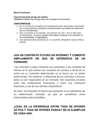 Banco Financiero
Tipos de forwards de tipo de cambio:
FullDeliveryForward:Hay entrega física de monedas al vencimiento.
CARACTERÍSTICAS
Es un producto dirigido principalmente para empresas importador
as o exportadoras venden en moneda local o sus costos de producción
son en moneda local.
Son contratos a la medida, los plazos van de 1 día a 365 días
normalmente, aunque pueden tener plazos mayores. Los contratos no
son transferibles, ni negociables
Las operaciones pactadas es un acuerdo obligatorio para ambas
partes.
LEA UN CONTRATO FUTURO EN INTERNET Y COMENTE
AMPLIAMENTE EN QUE SE DIFERENCIA DE UN
FORWARD.
“Los contratos a plazo (forward) son parecidos a los contratos de
futuros en lo que ambos son acuerdos de compra o venta de un
activo en un momento determinado en el futuro por un precio
determinado. No obstante, a diferencia de los contratos a futuros,
éstos no son negociados en un mercado. Son acuerdos privados
entre dos instituciones financieras o entre una institución
financiera y una de sus clientes corporativos”.
Es decir, los forwards no tienen que ajustarse a los estándares de
un determinado mercado, ya que se consideran como
instrumentos extra bursátiles.
¿CUAL ES LA DIFERENCIA ENTRE TASA DE INTERES
ACTIVA Y TASA DE INTERES PASIVA? DE 03 EJEMPLOS
DE CADA UNA.
 