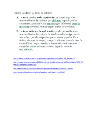 Existen dos tipos de tasas de interés:
A. La tasa pasiva o de captación, es la que pagan los
intermediarios financieros por el dinero captado, de los
ahorristas. Asimismo, los bancospagan diferentes tasas de
interés (pasivas) al público según el tipo de depósito.
B. La tasa activa o de colocación, es la que reciben los
intermediarios financieros de los demandantes (personas
naturales o jurídicas) por los préstamos otorgados. Esta
última siempre es mayor, porque la diferencia con la tasa de
captación es la que permite al intermediario financiero
cubrir los costos administrativos, dejando además
una utilidad.
http://calidad.unad.edu.co/documentos/sgc/meci/Administracion_del_Riesgo.pdf
http://ccaacc.upla.edu.pe/jacef2011/tecnologia_crediticia/Manual%20de%20Gesti%F3n%2
0de%20Riesgos%20IMFs.pdf
http://www.mapfre.com/fundacion/html/revistas/gerencia/n097/estud_01.html
http://trujillo.infoisinfo.com.pe/ficha/galletera_del_norte_s_a/28592
 