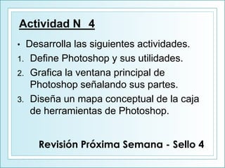 Actividad N 4
• Desarrolla las siguientes actividades.
1. Define Photoshop y sus utilidades.
2. Grafica la ventana principal de
Photoshop señalando sus partes.
3. Diseña un mapa conceptual de la caja
de herramientas de Photoshop.
Revisión Próxima Semana - Sello 4