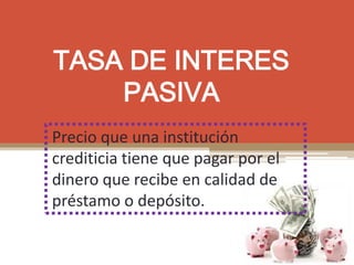 TASA DE INTERES
PASIVA
Precio que una institución
crediticia tiene que pagar por el
dinero que recibe en calidad de
préstamo o depósito.
 