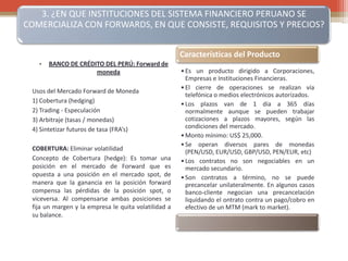 3. ¿EN QUE INSTITUCIONES DEL SISTEMA FINANCIERO PERUANO SE
COMERCIALIZA CON FORWARDS, EN QUE CONSISTE, REQUISITOS Y PRECIOS?
• BANCO DE CRÉDITO DEL PERÚ: Forward de
moneda
Usos del Mercado Forward de Moneda
1) Cobertura (hedging)
2) Trading - Especulación
3) Arbitraje (tasas / monedas)
4) Sintetizar futuros de tasa (FRA’s)
COBERTURA: Eliminar volatilidad
Concepto de Cobertura (hedge): Es tomar una
posición en el mercado de Forward que es
opuesta a una posición en el mercado spot, de
manera que la ganancia en la posición forward
compensa las pérdidas de la posición spot, o
viceversa. Al compensarse ambas posiciones se
fija un margen y la empresa le quita volatilidad a
su balance.
Características del Producto
•Es un producto dirigido a Corporaciones,
Empresas e Instituciones Financieras.
•El cierre de operaciones se realizan vía
telefónica o medios electrónicos autorizados.
•Los plazos van de 1 día a 365 días
normalmente aunque se pueden trabajar
cotizaciones a plazos mayores, según las
condiciones del mercado.
•Monto mínimo: US$ 25,000.
•Se operan diversos pares de monedas
(PEN/USD, EUR/USD, GBP/USD, PEN/EUR, etc)
•Los contratos no son negociables en un
mercado secundario.
•Son contratos a término, no se puede
precancelar unilateralmente. En algunos casos
banco-cliente negocian una precancelación
liquidando el ontrato contra un pago/cobro en
efectivo de un MTM (mark to market).
 