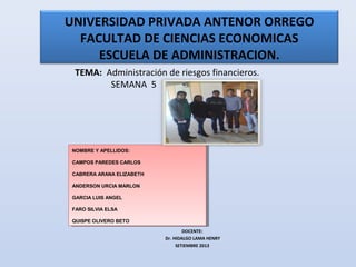 UNIVERSIDAD PRIVADA ANTENOR ORREGO
FACULTAD DE CIENCIAS ECONOMICAS
ESCUELA DE ADMINISTRACION.
TEMA: Administración de riesgos financieros.
SEMANA 5
DOCENTE:
Dr. HIDALGO LAMA HENRY
SETIEMBRE 2013
NOMBRE Y APELLIDOS:
CAMPOS PAREDES CARLOS
CABRERA ARANA ELIZABETH
ANDERSON URCIA MARLON
GARCIA LUIS ANGEL
FARO SILVIA ELSA
QUISPE OLIVERO BETO
NOMBRE Y APELLIDOS:
CAMPOS PAREDES CARLOS
CABRERA ARANA ELIZABETH
ANDERSON URCIA MARLON
GARCIA LUIS ANGEL
FARO SILVIA ELSA
QUISPE OLIVERO BETO
 