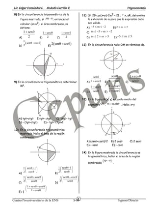 Lic. Edgar Fernández C. Rodolfo Carrillo V. Trigonometría.
6
Centro Preuniversitario de la UNS S-05 Ingreso Directo
8) En la circunferencia trigonométrica de la
figura mostrada, si AM ; entonces al
calcular (en u2) el área sombreada, se
obtiene:
A)
1 sen
2
 
B)
1 cos
2
 
C)
1 cos
2
 
D)
 
1
sen cos
2
  
E)
 2 sen cos 
y
xA
M
9) En la circunferencia trigonométrica determinar
MP.
y
x
P
M

A) tg+ctgB)tg– ctgC) ctg– tg
D) – (tg+ctg) E) – tg– ctg+1
10) En la circunferencia trigonométrica
mostrada. Halle el área de la región
sombreada.

A)
1 sen 1
2 cos
  
 
  B)
1 sen 1
2 sen
  
 
 
C)
1 sen cos
2 cos
   
 
  D)
1 sen cos
2 sen
   
 
 
E) ½
1 sen cos
1 cos
    
 
  
11) Si: 29 cos(x+y)=2m2 – 21 ;  x, yR, determine
la extensión de m para que la expresión dada
sea válida.
A) 5 m 2    B) 2 m 5 
C) m 5 m 2    
D) m 2 m 5   E) 5 m 5  
12) En la circunferencia halle OM en términos de.
M

o
A)
sen
1 cos

  B)
sen
1 cos

  C)
1 cos
sen
 

D)
1 cos
sen
 
 E)
1 cos
1 cos
 
 
13) En la figura M(x; y) es punto medio del
segmento QR , mABP  . Halle: x+y
y
x
A
R
Q
B
M
P
A) (sen+cos)/2 B) 2 cosC) 2 sen
D) – senE) – cos
14) En la figura mostrada la circunferencia es
trigonométrica, hallar el área de la región
sombreada
 AP  
.
 