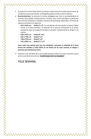  El jueves 19 y viernes 20 de febrero se llevará a cabo la toma de las fotos para el carnet de
estudiantesypersonal docente.Losfotógrafospasaránacada uno de lossalones.
 Recomendaciones: Se recuerda la función pedagógica que tiene el acompañamiento al
comedor (puntualidad, comportamiento, nutrición, aseo, normas de higiene y salud) para
hacer de esta actividad un verdadero momento de aprendizaje significativo. El horario de
ingresoal comedoresel siguiente:
- 6:15 a 6:30 a.m. Grado 8° y 9°. Los estudiantes de estos grados al ingresar deben
formar en el patio principal y el docente con el que les corresponde en el primer
período de clase se encarga de llevarlos al comedor. Posteriormente se dirigen a los
salones.
- 6:30 a 6:45 a.m. Grado 10° y 11°.
- 6:45 a 7:00 a.m. Grado 6° y 7°.
- 7:00 a 7:25 a.m. Grado 8° y 9°.
- 7:25 a 8:05 a.m. Grado 0°, 1° y 2°
Favor estar muy atentos para que los estudiantes consuman la totalidad de la fruta
dentro del comedor y evitar daños en los bienes de las casas cercanas al colegio y
personas que transitan por fuera.
 Invitamos a los miembros de la comunidad educativa reforzar en todo momento nuestro
primeracuerdode convivencia: “SEIMPECABLECONTUS PALABRAS”
FELIZ SEMANA.
 