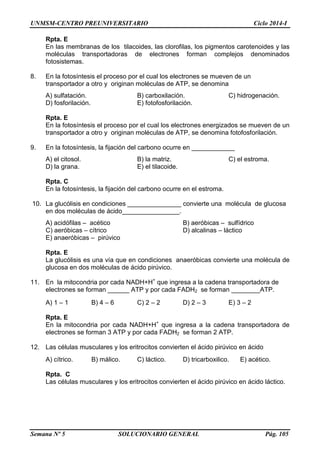 UNMSM-CENTRO PREUNIVERSITARIO Ciclo 2014-I
Semana Nº 5 SOLUCIONARIO GENERAL Pág. 105
Rpta. E
En las membranas de los tilacoides, las clorofilas, los pigmentos carotenoides y las
moléculas transportadoras de electrones forman complejos denominados
fotosistemas.
8. En la fotosíntesis el proceso por el cual los electrones se mueven de un
transportador a otro y originan moléculas de ATP, se denomina
A) sulfatación. B) carboxilación. C) hidrogenación.
D) fosforilación. E) fotofosforilación.
Rpta. E
En la fotosíntesis el proceso por el cual los electrones energizados se mueven de un
transportador a otro y originan moléculas de ATP, se denomina fotofosforilación.
9. En la fotosíntesis, la fijación del carbono ocurre en ____________
A) el citosol. B) la matriz. C) el estroma.
D) la grana. E) el tilacoide.
Rpta. C
En la fotosíntesis, la fijación del carbono ocurre en el estroma.
10. La glucólisis en condiciones _______________ convierte una molécula de glucosa
en dos moléculas de ácido________________.
A) acidófilas – acético B) aeróbicas – sulfídrico
C) aeróbicas – cítrico D) alcalinas – láctico
E) anaeróbicas – pirúvico
Rpta. E
La glucólisis es una vía que en condiciones anaeróbicas convierte una molécula de
glucosa en dos moléculas de ácido pirúvico.
11. En la mitocondria por cada NADH+H+
que ingresa a la cadena transportadora de
electrones se forman ______ ATP y por cada FADH2 se forman ________ATP.
A) 1 – 1 B) 4 – 6 C) 2 – 2 D) 2 – 3 E) 3 – 2
Rpta. E
En la mitocondria por cada NADH+H+
que ingresa a la cadena transportadora de
electrones se forman 3 ATP y por cada FADH2 se forman 2 ATP.
12. Las células musculares y los eritrocitos convierten el ácido pirúvico en ácido
A) cítrico. B) málico. C) láctico. D) tricarboxilico. E) acético.
Rpta. C
Las células musculares y los eritrocitos convierten el ácido pirúvico en ácido láctico.
 