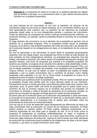 UNMSM-CENTRO PREUNIVERSITARIO Ciclo 2014-I
Semana Nº 5 SOLUCIONARIO GENERAL Pág. 28
Solución C: La propuesta de Locke es la base de un gobierno ejercido por alguien
que se someta a las leyes, si su pensamiento diera un giro radical entonces podría
coincidir con un gobierno autocrático.
TEXTO 2
Las tesis teóricas de los comunistas no son sino la expresión de conjunto de las
condiciones reales de una lucha de clases existente, de un movimiento histórico que se
está desarrollando ante nuestros ojos. La abolición de las relaciones de propiedad
existentes desde antes no es una característica peculiar y exclusiva del comunismo.
Todas las relaciones de propiedad han sufrido continuas transformaciones históricas. La
revolución francesa, por ejemplo, abolió la propiedad feudal en provecho de la propiedad
burguesa.
El rasgo distintivo del comunismo no es la abolición de la propiedad en general, sino la
abolición de la propiedad burguesa. Pero la propiedad privada actual, la propiedad
burguesa, es la última y más acabada expresión del modo de producción y de apropiación
de lo producido basado en los antagonismos de clase, en la explotación de los unos por
los otros.
Se nos ha reprochado a los comunistas el querer abolir la propiedad personalmente
adquirida, fruto del trabajo propio, esa propiedad que forma la base de toda libertad, de
toda actividad, de toda independencia individual. ¡La propiedad bien adquirida, fruto del
trabajo, del esfuerzo personal! ¿Os referís acaso a la propiedad del pequeño burgués, del
pequeño labrador, esa forma de propiedad que precede a la propiedad burguesa? No
tenemos que abolirla: el progreso de la industria la ha abolido y está aboliéndola a diario.
¿O tal vez os referís a la propiedad privada moderna, a la propiedad burguesa? Pero, ¿es
que el trabajo asalariado, el trabajo del proletario, crea propiedad para el proletario? De
ninguna manera. Lo que crea es capital, es decir, la propiedad que explota al trabajo
asalariado y que no puede acrecentarse sino a condición de producir nuevo trabajo
asalariado, para explotarlo a su vez. En su forma actual, la propiedad se mueve en el
antagonismo entre el capital y el trabajo asalariado.
Os horrorizáis que queramos abolir la propiedad privada. Pero en vuestra sociedad actual
la propiedad privada está abolida para las nueve décimas partes de sus miembros.
Precisamente porque no existe para esas nueve décimas partes existe para vosotros. Nos
reprocháis, pues, el querer abolir una forma de propiedad que no puede existir sino a
condición de que la inmensa mayoría de la sociedad sea privada de propiedad. El
comunismo no arrebata a nadie la facultad de apropiarse de los productos sociales; no
quita más que el poder de sojuzgar el trabajo ajeno por medio de esta apropiación.
El primer paso de la revolución obrera es la elevación del proletariado a clase dominante,
la conquista de la democracia. El proletariado se valdrá de su dominación política para ir
arrancando gradualmente a la burguesía todo el capital, para centralizar todos los
instrumentos de producción en manos del Estado.
Una vez que en el curso del desarrollo hayan desaparecido las diferencias de clase y se
haya concentrado toda la producción en manos de los individuos asociados, el Poder
público perderá su carácter político. El Poder político, hablando propiamente, es la
violencia organizada de una clase para la opresión de otra. Si en la lucha contra la
burguesía el proletariado se constituye indefectiblemente en clase; si mediante la
revolución se convierte en clase dominante y, en cuanto clase dominante, suprime por la
fuerza las viejas relaciones de producción, suprime al mismo tiempo que estas relaciones
de producción las condiciones para la existencia del antagonismo de clase y de las clases
en general, y, por tanto, su propia dominación como clase.
 