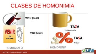CLASES DE HOMONIMIA
HOMOGRAFÍA HOMOFONÍA
VINO (licor)
VINO (venir)
TAZA
TASA
 Tributo
Vasija pequeña
DOCENTE: MERY CORONEL MEJÍA
 