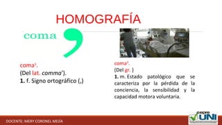 HOMOGRAFÍA
coma1
.
(Del lat. comma').
1. f. Signo ortográfico (,)
coma3
.
(Del gr. )
1. m. Estado  patológico  que  se 
caracteriza  por  la  pérdida  de  la 
conciencia,  la  sensibilidad  y  la 
capacidad motora voluntaria.
DOCENTE: MERY CORONEL MEJÍA
 