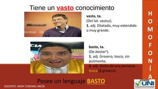 Tiene un vasto conocimiento
H
O
M
O
F
O
N
Í
A
vasto, ta.
(Del lat. vastus).
1. adj. Dilatado, muy extendido 
o muy grande.
basto, ta.
(De bastar1
).
1. adj. Grosero, tosco, sin 
pulimento.
2. adj. Dicho de una persona: 
tosca (  grosera).‖
DOCENTE: MERY CORONEL MEJÍA
 