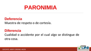 PARONIMIA
Deferencia
Muestra de respeto o de cortesía.
Diferencia
Cualidad o accidente por el cual algo se distingue de 
otra cosa.
DOCENTE: MERY CORONEL MEJÍA
 