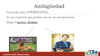 Ambigüedad
 Conocida como ANFIBOLOGÍA.
 Es una expresión que permite más de una interpretación.
 Llegó el pastor alemán.
DOCENTE: MERY CORONEL MEJÍA
 