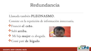 Redundancia
 Llamada también PLEONASMO.
 Consiste en la repetición de información innecesaria.
Frunció el ceño.
Subí arriba.
 Mi hija mujer es abogada.
Comí paté de hígado.
DOCENTE: MERY CORONEL MEJÍA
 