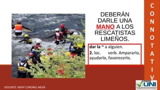 DEBERÁN
DARLE UNA
MANO A LOS
RESCATISTAS
LIMEÑOS.
dar la ~ a alguien.
2. loc. verb. Ampararlo,
ayudarlo, favorecerlo.
C
O
N
N
O
T
A
T
I
V
ODOCENTE: MERY CORONEL MEJÍA
 