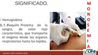  Hemoglobina
1. f. Bioquím. Proteína de la
sangre, de color rojo
característico, que transporta
el oxígeno desde los órganos
respiratorios hasta los tejidos.
SIGNIFICADO. M
O
N
O
S
E
M
I
A
DOCENTE: MERY CORONEL MEJÍA
 