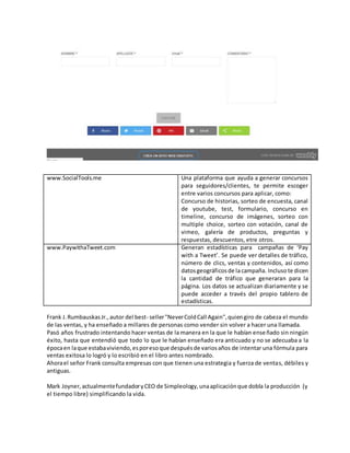 www.SocialTools.me Una plataforma que ayuda a generar concursos
para seguidores/clientes, te permite escoger
entre varios concursos para aplicar, como:
Concurso de historias, sorteo de encuesta, canal
de youtube, test, formulario, concurso en
timeline, concurso de imágenes, sorteo con
multiple choice, sorteo con votación, canal de
vimeo, galería de productos, preguntas y
respuestas, descuentos, etre otros.
www.PaywithaTweet.com Generan estadísticas para campañas de ‘Pay
with a Tweet’. Se puede ver detalles de tráfico,
número de clics, ventas y contenidos, así como
datosgeográficosde lacampaña. Incluso te dicen
la cantidad de tráfico que generaran para la
página. Los datos se actualizan diariamente y se
puede acceder a través del propio tablero de
estadísticas.
Frank J.RumbauskasJr.,autor del best- seller"NeverColdCall Again",quiengiro de cabeza el mundo
de las ventas, y ha enseñado a millares de personas como vender sin volver a hacer una llamada.
Pasó años frustrado intentando hacer ventas de la manera en la que le habían enseñado sin ningún
éxito, hasta que entendió que todo lo que le habían enseñado era anticuado y no se adecuaba a la
épocaen laque estabaviviendo,esporesoque despuésde variosaños de intentar una fórmula para
ventas exitosa lo logró y lo escribió en el libro antes nombrado.
Ahorael señor Frank consulta empresas con que tienen una estrategia y fuerza de ventas, débiles y
antiguas.
Mark Joyner,actualmentefundadoryCEO de Simpleology,unaaplicaciónque dobla la producción (y
el tiempo libre) simplificando la vida.
 