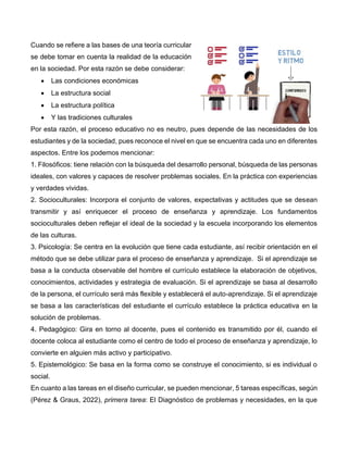Cuando se refiere a las bases de una teoría curricular
se debe tomar en cuenta la realidad de la educación
en la sociedad. Por esta razón se debe considerar:
• Las condiciones económicas
• La estructura social
• La estructura política
• Y las tradiciones culturales
Por esta razón, el proceso educativo no es neutro, pues depende de las necesidades de los
estudiantes y de la sociedad, pues reconoce el nivel en que se encuentra cada uno en diferentes
aspectos. Entre los podemos mencionar:
1. Filosóficos: tiene relación con la búsqueda del desarrollo personal, búsqueda de las personas
ideales, con valores y capaces de resolver problemas sociales. En la práctica con experiencias
y verdades vividas.
2. Socioculturales: Incorpora el conjunto de valores, expectativas y actitudes que se desean
transmitir y así enriquecer el proceso de enseñanza y aprendizaje. Los fundamentos
socioculturales deben reflejar el ideal de la sociedad y la escuela incorporando los elementos
de las culturas.
3. Psicología: Se centra en la evolución que tiene cada estudiante, así recibir orientación en el
método que se debe utilizar para el proceso de enseñanza y aprendizaje. Si el aprendizaje se
basa a la conducta observable del hombre el currículo establece la elaboración de objetivos,
conocimientos, actividades y estrategia de evaluación. Si el aprendizaje se basa al desarrollo
de la persona, el currículo será más flexible y establecerá el auto-aprendizaje. Si el aprendizaje
se basa a las características del estudiante el currículo establece la práctica educativa en la
solución de problemas.
4. Pedagógico: Gira en torno al docente, pues el contenido es transmitido por él, cuando el
docente coloca al estudiante como el centro de todo el proceso de enseñanza y aprendizaje, lo
convierte en alguien más activo y participativo.
5. Epistemológico: Se basa en la forma como se construye el conocimiento, si es individual o
social.
En cuanto a las tareas en el diseño curricular, se pueden mencionar, 5 tareas específicas, según
(Pérez & Graus, 2022), primera tarea: El Diagnóstico de problemas y necesidades, en la que
 
