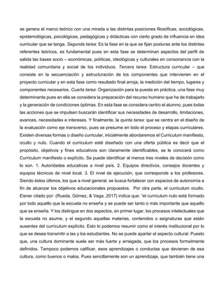 se genera el marco teórico con una mirada a las distintas posiciones filosóficas, sociológicas,
epistemológicas, psicológicas, pedagógicas y didácticas con cierto grado de influencia en idea
curricular que se tenga. Segunda tarea: Es la fase en la que se fijan posturas ante los distintas
referentes teóricos, es fundamental pues en esta fase se determinan aspectos del perfil de
salida las bases socio – económicas, políticas, ideológicas y culturales en consonancia con la
realidad comunitaria y social de los individuos. Tercera tarea: Estructura curricular – que
consiste en la secuenciación y estructuración de los componentes que intervienen en el
proyecto curricular y en esta fase como resultado final arroja, la medición del tiempo, lugares y
componentes necesarios. Cuarta tarea: Organización para la puesta en práctica, una fase muy
determinante pues en ella se considera la preparación del recurso humano que ha de trabajarlo
y la generación de condiciones óptimas. En esta fase se considera centro el alumno, pues todas
las acciones que se impulsen buscarán identificar sus necesidades de desarrollo, limitaciones,
avances, necesidades e intereses. Y finalmente, la quinta tarea: que se centra en el diseño de
la evaluación como eje transverso, pues se presume en todo el proceso y etapas curriculares.
Existen diversas formas o diseño curricular, inicialmente abordaremos el Curriculum manifiesto,
oculto y nulo. Cuando el curriculum esté diseñado con una oferta pública es decir que el
propósito, objetivos y fines educativos son claramente identificables, se le conocerá como
Curriculum manifiesto o explícito. Se puede identificar al menos tres niveles de decisión como
lo son. 1. Autoridades educativas a nivel país. 2. Equipos directivos, consejos docentes y
equipos técnicos de nivel local. 3. El nivel de ejecución, que corresponde a los profesores.
Siendo éstos últimos, los que a nivel general, se busca fortalecer con espacios de autonomía a
fin de alcanzar los objetivos educacionales propuestos. Por otra parte, el curriculum oculto.
Eisner citado por: (Rueda, Gómez, & Vega, 2017) indica que: “el curriculum nulo está formado
por todo aquello que la escuela no enseña y se puede ser tanto o más importante que aquello
que se enseña. Y los distingue en dos aspectos, en primer lugar, los procesos intelectuales que
la escuela no asume, y el segundo aquellas materias, contenidos o asignaturas que están
ausentes del currículum explícito. Esto lo podemos resumir como el interés institucional por lo
que se desea transmitir a las y los estudiantes. No se puede apartar el aspecto cultural. Puesto
que, una cultura dominante suele ser más fuerte y arraigada, que los procesos formalmente
definidos. Tampoco podemos calificar, esos aprendizajes o conductas que devienen de esa
cultura, como buenos o malos. Pues sencillamente son un aprendizaje, que también tiene una
 