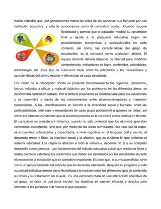 huella indeleble que, por generaciones marca las vidas de las personas que transitan por esa
institución educativa, y esto le conoceremos como el curriculum oculto. Cuando dispone
flexibilidad y permite que el educador modele su concreción
final y ajuste a la propuesta educativa según las
peculiaridades económicas y socioculturales en cada
contexto, así como, las características del grupo de
estudiantes, se le conocerá como curriculum abierto. El
equipo docente deberá disponer de libertad para modificar
competencias, indicadores de logro, contenidos, actividades,
metodología, etc. Este tipo de curriculum tiene como fin adaptarlos a las necesidades y
características del centro escolar y diferencias de cada estudiante.
Por medio de la concepción donde se presenta minuciosamente los objetivos, contenidos,
logros, métodos a utilizar y material didáctico por los profesores en las diferentes áreas, se
denominará curriculum cerrado. Por lo tanto la enseñanza es idéntica para todos los estudiantes
y se transmitirá a través de los conocimientos entre alumnos-receptores y maestros-
transmisores. A las modificaciones en función a la diversidad social y humana, entre las
particularidades, intereses y necesidades de cada grupo poblacional a quienes se dirige, así
como los cambios constantes que la sociedad plantea se le conocerá como curriculum flexible.
El curriculum se considerará inclusivo, cuando no solo pretende que los alumnos aprendan
contenidos académicos, sino que, por medio de las áreas curriculares, sea cual sea la etapa,
se encuentren actualizados y capacitados, a nivel cognitivo, en el lenguaje oral y escrito, el
desarrollo motor y físico, la inserción social y el afectivo, que es el último fin que pretende el
sistema educativo. Los objetivos abarcan a todo el individuo, depende de él y su completo
desarrollo como persona. Los fundamentos del método educativo actual que mediante leyes y
reales decretos establece los contenidos que deben ser asimilados por los estudiantes durante
el proceso de la educación que se considera importante. Es decir que, el curriculum oficial, sirve
como un apoyo fundamental sobre la que los docentes elaborarán después su programa y toda
su unidad didáctica permite cierta flexibilidad a la hora de tomar los diferentes tipos de contenido
su orden y su tratamiento en el aula. Es una expresión clara de una interacción educativa de
un grupo, es decir de una junta escolar, los objetivos se vuelven eficaces y directos para
controlar a las personas o al menos lo que estudian.
 