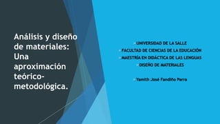 Análisis y diseño
de materiales:
Una
aproximación
teórico-
metodológica.
UNIVERSIDAD DE LA SALLE
FACULTAD DE CIENCIAS DE LA EDUCACIÓN
MAESTRÍA EN DIDÁCTICA DE LAS LENGUAS
DISEÑO DE MATERIALES
Yamith José Fandiño Parra
 