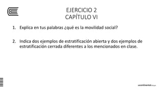 EJERCICIO 2
CAPÍTULO VI
1. Explica en tus palabras ¿qué es la movilidad social?
2. Indica dos ejemplos de estratificación abierta y dos ejemplos de
estratificación cerrada diferentes a los mencionados en clase.
 