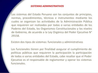 SISTEMAS ADMINISTRATIVOS
Los sistemas del Estado Peruano son los conjuntos de principios,
normas, procedimientos, técnicas e instrumentos mediante los
cuales se organizan las actividades de la Administración Pública
que requieren ser realizados por todas o varias entidades de los
Poderes del Estado, los Organismos Constitucionales y los niveles
de Gobierno, de acuerdo a la Ley Orgánica del Poder Ejecutivo N°
29158.
Existen dos tipos de sistemas: funcionales y administrativos
Los funcionales tienen por finalidad asegurar el cumplimiento de
políticas públicas que requieren la participación la participación
de todas o varias entidades del Estado, cabe resaltar que el Poder
Ejecutivo es el responsable de reglamentar y operar los sistemas
funcionales.
 