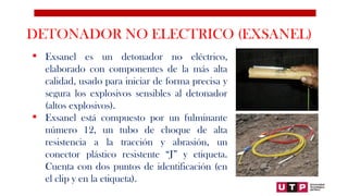 DETONADOR NO ELECTRICO (EXSANEL)
 Exsanel es un detonador no eléctrico,
elaborado con componentes de la más alta
calidad, usado para iniciar de forma precisa y
segura los explosivos sensibles al detonador
(altos explosivos).
 Exsanel está compuesto por un fulminante
número 12, un tubo de choque de alta
resistencia a la tracción y abrasión, un
conector plástico resistente “J” y etiqueta.
Cuenta con dos puntos de identificación (en
el clip y en la etiqueta).
 