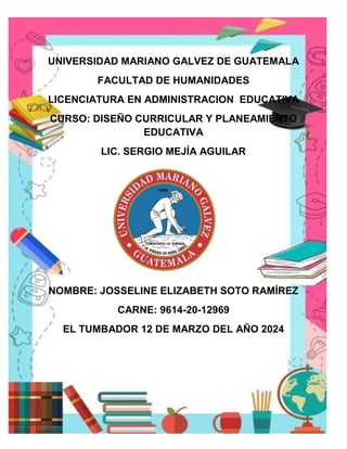 UNIVERSIDAD MARIANO GALVEZ DE GUATEMALA
FACULTAD DE HUMANIDADES
LICENCIATURA EN ADMINISTRACION EDUCATIVA
CURSO: DISEÑO CURRICULAR Y PLANEAMIENTO
EDUCATIVA
LIC. SERGIO MEJÍA AGUILAR
NOMBRE: JOSSELINE ELIZABETH SOTO RAMÍREZ
CARNE: 9614-20-12969
EL TUMBADOR 12 DE MARZO DEL AÑO 2024
 