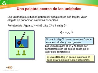 Una palabra acerca de las unidades

Las unidades sustituidas deben ser consistentes con las del valor
elegida de capacidad calorífica específica.

Por ejemplo: Agua cw = 4186 J/kg C0 o 1 cal/g C0

                                           Q = mwcw ∆t

                               Si usa 1 cal/g C0 para c, entonces Q debe
                               estar en calorías y m en gramos.
                              Las unidades para Q, m y ∆t deben ser
                              consistentes con las que se basen en el
                              valor de la constante c.

                                Si usa 4186 J/kg C0 para c, entonces Q
                                debe estar en joules y m en kilogramos.
 