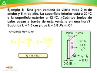 Ejemplo 1: Una gran ventana de vidrio mide 2 m de
ancho y 6 m de alto. La superficie interior está a 20 0C
y la superficie exterior a 12 0C. ¿Cuántos joules de
calor pasan a través de esta ventana en una hora?
Suponga L = 1.5 cm y que k = 0.8 J/s m C0.
 A = (2 m)(6 m) = 12 m2
                                      200C 120C
    Q kA∆ t      kA∆ tτ
  H= =      ; Q=                          A
                                               τ=1h
    τ  L           L                             Q=
                                                 ¿?

                Q = 18.4 MJ                ∆t = t2 - t1
                                               = 8 C0
                                     0.015 m
 