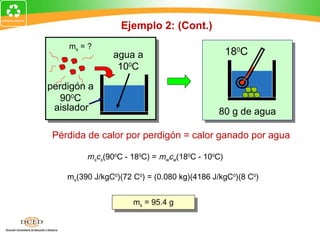 Ejemplo 2: (Cont.)
      ms = ?
                  agua a                           180C
                   100C

  perdigón a
     900C
   aislador                                    80 g de agua

   Pérdida de calor por perdigón = calor ganado por agua

           mscs(900C - 180C) = mwcw(180C - 100C)

      ms(390 J/kgC0)(72 C0) = (0.080 kg)(4186 J/kgC0)(8 C0)


       2679 J      m = 95.4 g
                   m = 95.4 g
ms =             = 0.0954 kg
                          s
                              s


     28,080 J/kg
 