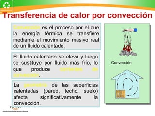 Transferencia de calor por convección
  Convección es el proceso por el que
  la energía térmica se transfiere
  mediante el movimiento masivo real
  de un fluido calentado.

  El fluido calentado se eleva y luego
  se sustituye por fluido más frío, lo   Convección
  que      produce    corrientes    de
  convección.
  La geometría de las superficies
  calentadas (pared, techo, suelo)
  afecta     significativamente la
  convección.
 