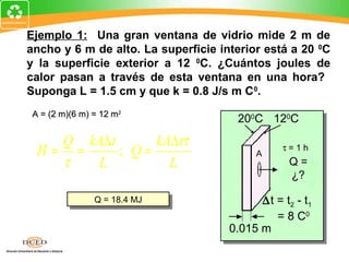 Ejemplo 1: Una gran ventana de vidrio mide 2 m de
ancho y 6 m de alto. La superficie interior está a 20 0C
y la superficie exterior a 12 0C. ¿Cuántos joules de
calor pasan a través de esta ventana en una hora?
Suponga L = 1.5 cm y que k = 0.8 J/s m C0.
 A = (2 m)(6 m) = 12 m2
                                      200C 120C
    Q kA∆ t      kA∆ tτ
  H= =      ; Q=                          A
                                                τ=1h
    τ  L           L                              Q=
                                                  ¿?

                Q = 18.4 MJ
                Q = 18.4 MJ                ∆t = t2 - t1
                                              = 8 C0
                                     0.015 m
 