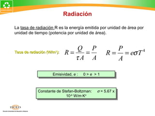 Radiación

La tasa de radiación R es la energía emitida por unidad de área por
unidad de tiempo (potencia por unidad de área).


                               Q P                   P
Tasa de radiación (W/m ):
                      2
                            R=   =                R = = eσ T 4
                               τA A                  A

                     Emisividad, e : :
                      Emisividad, e      0>e >1
                                         0>e >1



             Constante de Stefan-Boltzman:
             Constante de Stefan-Boltzman:   σ = 5.67 xx
                                              σ = 5.67
                            10-8-8W/m·K44
                             10 W/m·K
 