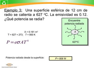 Ejemplo 3: Una superficie esférica de 12 cm de
radio se calienta a 627 0C. La emisividad es 0.12.
¿Qué potencia se radia?                Encuentre
                                                        potencia radiada
A = 4π R = 4π (0.12 m)
             2                          2


                 A = 0.181 m2                                    A
  T = 627 + 273; T = 900 K


 P = eσ AT 4                                                  6270C


P = (0.12)(5.67 x 10 W/mK )(0.181 m )(900 K)
                                -8          4                2             4


Potencia radiada desde la superficie:           P = 808 W
                                                 P = 808 W
 