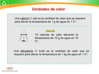 Unidades de calor

Una caloría (1 cal) es la cantidad de calor que se requiere
para elevar la temperatura de 1 g de agua en 1 C0.


                          Ejemplo
                 10 calorías de calor elevarán la
                 temperatura de 10 g de agua en 10
                 C0.


Una kilocaloría (1 kcal) es la cantidad de calor que se
requiere para elevar la temperatura de 1 kg de agua en 1 C 0.
 