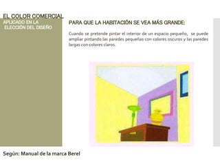 PARA QUE LA HABITACIÓN SE VEA MÁS GRANDE:
Cuando se pretende pintar el interior de un espacio pequeño, se puede
ampliar pintando las paredes pequeñas con colores oscuros y las paredes
largas con colores claros.
EL COLOR COMERCIAL
APLICADO EN LA
ELECCIÓN DEL DISEÑO
Según: Manual de la marca Berel
 