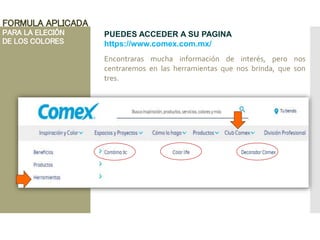FORMULA APLICADA
PARA LA ELECIÓN
DE LOS COLORES
PUEDES ACCEDER A SU PAGINA
https://www.comex.com.mx/
Encontraras mucha información de interés, pero nos
centraremos en las herramientas que nos brinda, que son
tres.
 