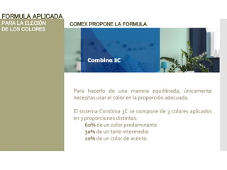FORMULA APLICADA
PARA LA ELECIÓN
DE LOS COLORES
COMEX PROPONE LA FORMULA
Para hacerlo de una manera equilibrada, únicamente
necesitas usar el color en la proporción adecuada.
El sistema Combina 3C se compone de 3 colores aplicados
en 3 proporciones distintas:
60% de un color predominante
30% de un tono intermedio
10% de un color de acento.
 