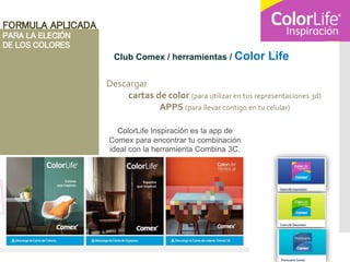 FORMULA APLICADA
PARA LA ELECIÓN
DE LOS COLORES
Club Comex / herramientas / Color Life
Descargar
cartas de color (para utilizar en tus representaciones 3d)
APPS (para llevar contigo en tu celular)
ColorLife Inspiración es la app de
Comex para encontrar tu combinación
ideal con la herramienta Combina 3C.
 