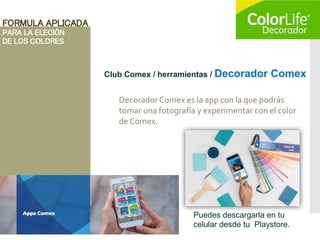 FORMULA APLICADA
PARA LA ELECIÓN
DE LOS COLORES
Club Comex / herramientas / Decorador Comex
Decorador Comex es la app con la que podrás
tomar una fotografía y experimentar con el color
de Comex.
Puedes descargarla en tu
celular desde tu Playstore.
 