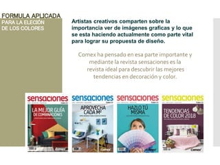 FORMULA APLICADA
PARA LA ELECIÓN
DE LOS COLORES
Artistas creativos comparten sobre la
importancia ver de imágenes graficas y lo que
se esta haciendo actualmente como parte vital
para lograr su propuesta de diseño.
Comex ha pensado en esa parte importante y
mediante la revista sensaciones es la
revista ideal para descubrir las mejores
tendencias en decoración y color.
 