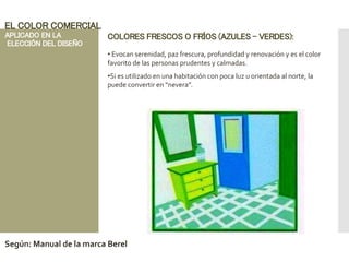 COLORES FRESCOS O FRÍOS (AZULES – VERDES):
• Evocan serenidad, paz frescura, profundidad y renovación y es el color
favorito de las personas prudentes y calmadas.
•Si es utilizado en una habitación con poca luz u orientada al norte, la
puede convertir en “nevera”.
EL COLOR COMERCIAL
APLICADO EN LA
ELECCIÓN DEL DISEÑO
Según: Manual de la marca Berel
 