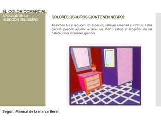 COLORES OSCUROS (CONTIENEN NEGRO):
Absorben luz y reducen los espacios, reflejan seriedad y estatus. Estos
colores pueden ayudar a crear un efecto cálido y acogedor en las
habitaciones interiores grandes.
EL COLOR COMERCIAL
APLICADO EN LA
ELECCIÓN DEL DISEÑO
Según: Manual de la marca Berel
 