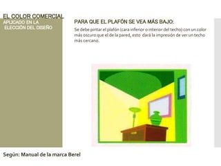 PARA QUE EL PLAFÓN SE VEA MÁS BAJO:
Se debe pintar el plafón (cara inferior o interior del techo) con un color
más oscuro que el de la pared, esto dará la impresión de ver un techo
más cercano.
EL COLOR COMERCIAL
APLICADO EN LA
ELECCIÓN DEL DISEÑO
Según: Manual de la marca Berel
 