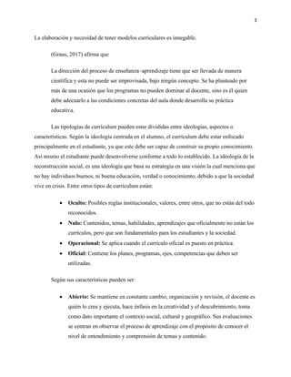 3
La elaboración y necesidad de tener modelos curriculares es innegable.
(Graus, 2017) afirma que
La dirección del proceso de enseñanza–aprendizaje tiene que ser llevada de manera
científica y esta no puede ser improvisada, bajo ningún concepto. Se ha planteado por
más de una ocasión que los programas no pueden dominar al docente, sino es él quien
debe adecuarlo a las condiciones concretas del aula donde desarrolla su práctica
educativa.
Las tipologías de currículum pueden estar divididas entre ideologías, aspectos o
características. Según la ideología centrada en el alumno, el currículum debe estar enfocado
principalmente en el estudiante, ya que este debe ser capaz de construir su propio conocimiento.
Así mismo el estudiante puede desenvolverse conforme a todo lo establecido. La ideología de la
reconstrucción social, es una ideología que basa su estrategia en una visión la cual menciona que
no hay individuos buenos, ni buena educación, verdad o conocimiento, debido a que la sociedad
vive en crisis. Entre otros tipos de currículum están:
• Oculto: Posibles reglas institucionales, valores, entre otros, que no están del todo
reconocidos.
• Nulo: Contenidos, temas, habilidades, aprendizajes que oficialmente no están los
currículos, pero que son fundamentales para los estudiantes y la sociedad.
• Operacional: Se aplica cuando el currículo oficial es puesto en práctica.
• Oficial: Contiene los planes, programas, ejes, competencias que deben ser
utilizadas.
Según sus características pueden ser:
• Abierto: Se mantiene en constante cambio, organización y revisión, el docente es
quién lo crea y ejecuta, hace énfasis en la creatividad y el descubrimiento, toma
como dato importante el contexto social, cultural y geográfico. Sus evaluaciones
se centran en observar el proceso de aprendizaje con el propósito de conocer el
nivel de entendimiento y comprensión de temas y contenido.
 