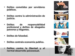 • Delitos cometidos por servidores
públicos.
• Delitos contra la administración de
justicia.
• Delitos de responsabilidad
profesional y delitos de abogados
patronos y litigantes.
• Delitos de falsedad.
• Delitos contrala economía publica.
• Delitos contra la libertad y el
normal desarrollo psicosexual.
 