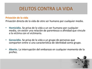 DELITOS CONTRA LA VIDA
Privación de la vida
Privación directa de la vida de otro ser humano por cualquier medio.
• Homicidio. Se priva de la vida a un ser humano por cualquier
medio, sin existir una relación de parentesco o afinidad que vincule
a la víctima con el victimario.
• Genocidio. Se priva de la vida a un grupo de personas que
comparten entre sí una característica de identidad como grupo.
• Aborto. La interrupción del embarazo en cualquier momento de la
preñez.
 