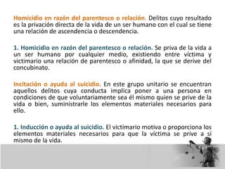 Homicidio en razón del parentesco o relación. Delitos cuyo resultado
es la privación directa de la vida de un ser humano con el cual se tiene
una relación de ascendencia o descendencia.
1. Homicidio en razón del parentesco o relación. Se priva de la vida a
un ser humano por cualquier medio, existiendo entre víctima y
victimario una relación de parentesco o afinidad, la que se derive del
concubinato.
Incitación o ayuda al suicidio. En este grupo unitario se encuentran
aquellos delitos cuya conducta implica poner a una persona en
condiciones de que voluntariamente sea él mismo quien se prive de la
vida o bien, suministrarle los elementos materiales necesarios para
ello.
1. Inducción o ayuda al suicidio. El victimario motiva o proporciona los
elementos materiales necesarios para que la víctima se prive a sí
mismo de la vida.
 