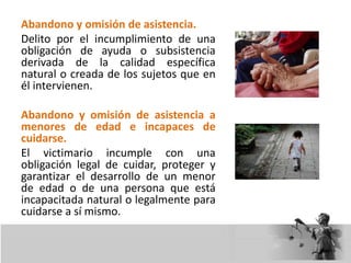 Abandono y omisión de asistencia.
Delito por el incumplimiento de una
obligación de ayuda o subsistencia
derivada de la calidad específica
natural o creada de los sujetos que en
él intervienen.
Abandono y omisión de asistencia a
menores de edad e incapaces de
cuidarse.
El victimario incumple con una
obligación legal de cuidar, proteger y
garantizar el desarrollo de un menor
de edad o de una persona que está
incapacitada natural o legalmente para
cuidarse a sí mismo.
 