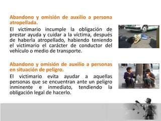 Abandono y omisión de auxilio a persona
atropellada.
El victimario incumple la obligación de
prestar ayuda y cuidar a la víctima, después
de haberla atropellado, habiendo teniendo
el victimario el carácter de conductor del
vehículo o medio de transporte.
Abandono y omisión de auxilio a personas
en situación de peligro.
El victimario evita ayudar a aquellas
personas que se encuentran ante un peligro
inminente e inmediato, tendiendo la
obligación legal de hacerlo.
 